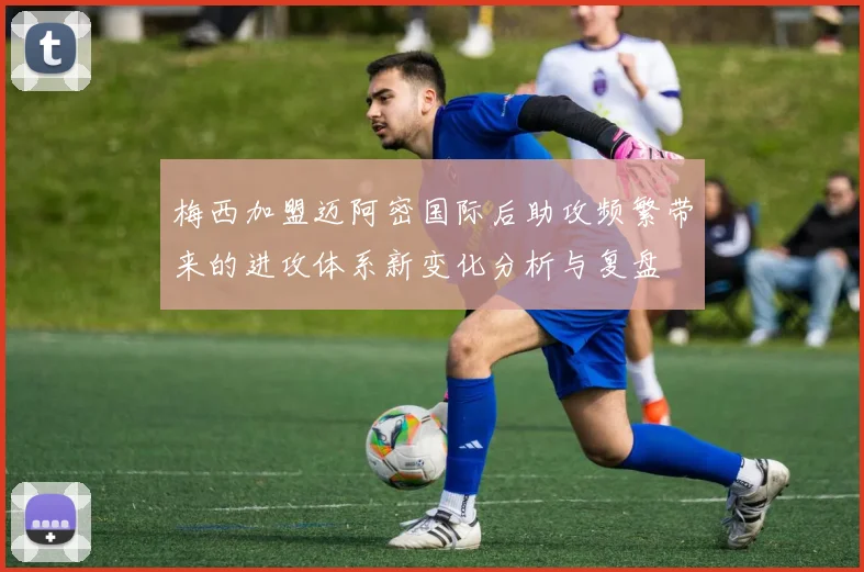 梅西加盟迈阿密国际后助攻频繁带来的进攻体系新变化分析与复盘