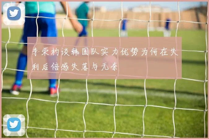 李荣杓谈韩国队实力优势为何在失利后倍感失落与无奈