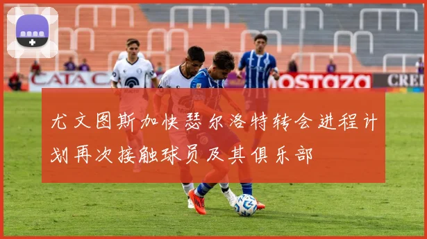 尤文图斯加快瑟尔洛特转会进程计划再次接触球员及其俱乐部