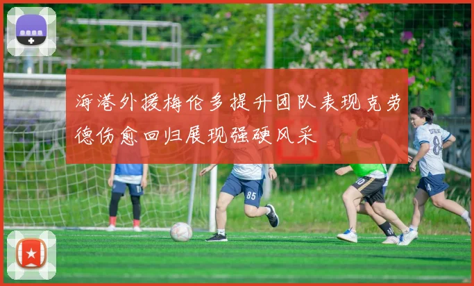 海港外援梅伦多提升团队表现克劳德伤愈回归展现强硬风采
