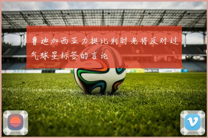 鲁迪加西亚力挺比利时老将反对过气球星标签的言论