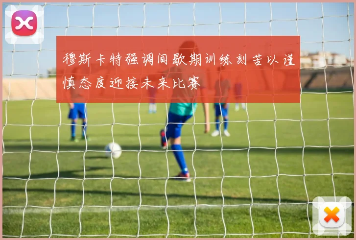 穆斯卡特强调间歇期训练刻苦以谨慎态度迎接未来比赛