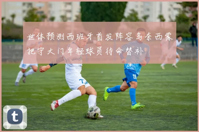 世体预测西班牙首发阵容乌奈西蒙把守大门年轻球员待命替补