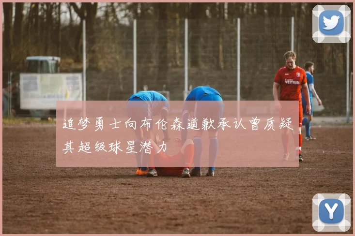 追梦勇士向布伦森道歉承认曾质疑其超级球星潜力