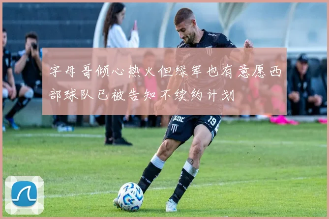 字母哥倾心热火但绿军也有意愿西部球队已被告知不续约计划