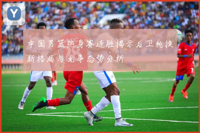 中国男篮热身赛连胜揭示后卫轮换新格局与竞争态势分析