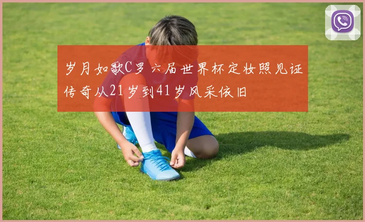 岁月如歌C罗六届世界杯定妆照见证传奇从21岁到41岁风采依旧