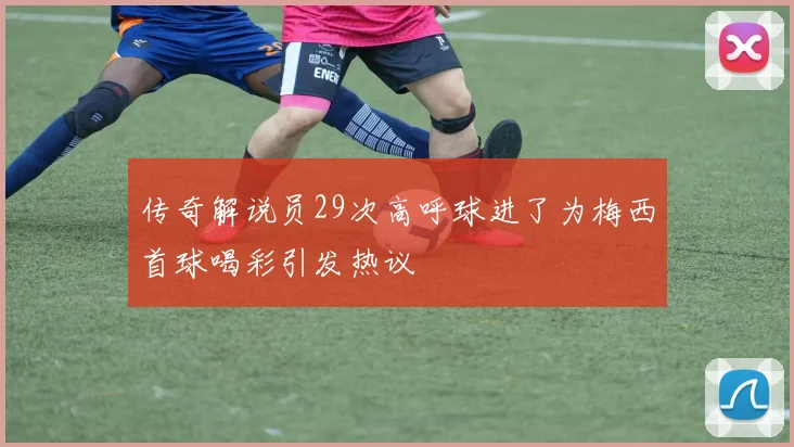 传奇解说员29次高呼球进了为梅西首球喝彩引发热议