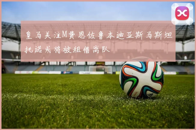 皇马关注M费恩佐鲁本迪亚斯马斯坦托诺或将被租借离队
