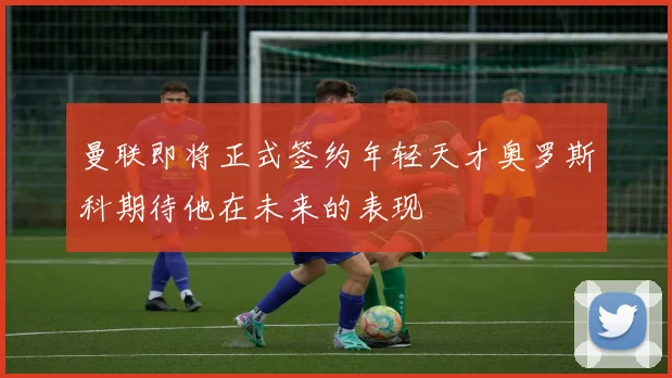 曼联即将正式签约年轻天才奥罗斯科期待他在未来的表现